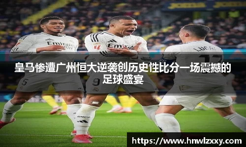 皇马惨遭广州恒大逆袭创历史性比分一场震撼的足球盛宴